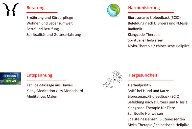 Tiergesundheit Tierheilpraktik BARF bei Hund und Katze Bioresonanz/Biofeedback (SCIO) Befeldung nach D.Broers und N.Tesla Klangcode-Therapie für Tiere Spirituelle Heilweisen Edelsteinessenzen, Blütenessenzen Myko-Therapie / chinesische Heilpilze Entspannung Kahiloa-Massage aus Hawaii Klang-Meditation zum Monochord Meditatives Malen  Harmonisierung Bioresonanz/Biofeedback (SCIO) Befeldung nach D.Broers und N.Tesla Radionik Klangcode-Therapie Spirituelle Heilweisen Myko-Therapie / chinesische Heilpilze  Beratung Ernährung und Körperpflege Wohnen und Lebensumwelt Beruf und Berufung Spiritualität und Gotteserfahrung